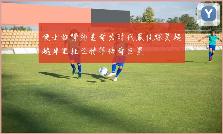 便士称赞约基奇为时代最佳球员超越库里杜兰特等传奇巨星