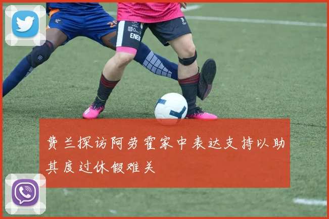 费兰探访阿劳霍家中表达支持以助其度过休假难关