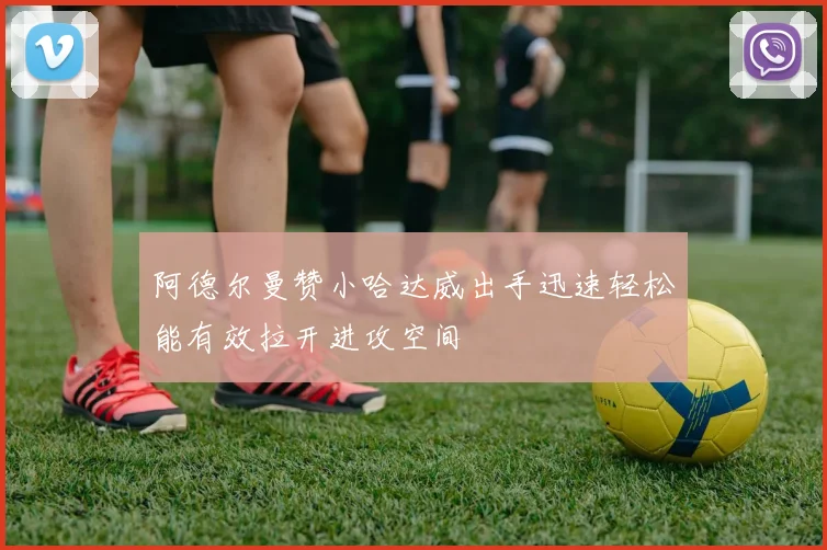 阿德尔曼赞小哈达威出手迅速轻松能有效拉开进攻空间