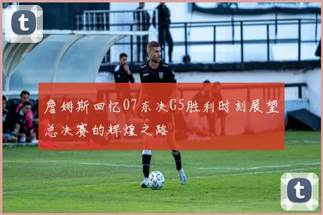 詹姆斯回忆07东决G5胜利时刻展望总决赛的辉煌之路