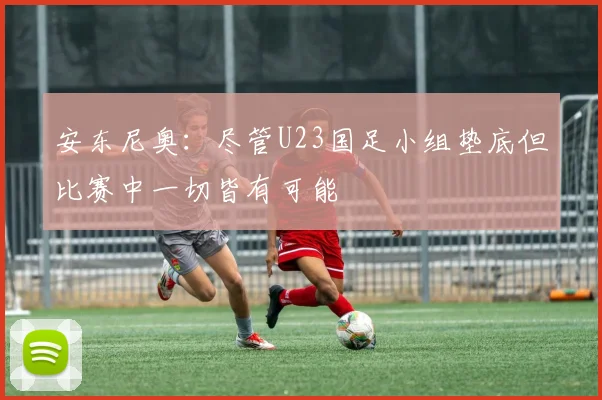 安东尼奥：尽管U23国足小组垫底但比赛中一切皆有可能