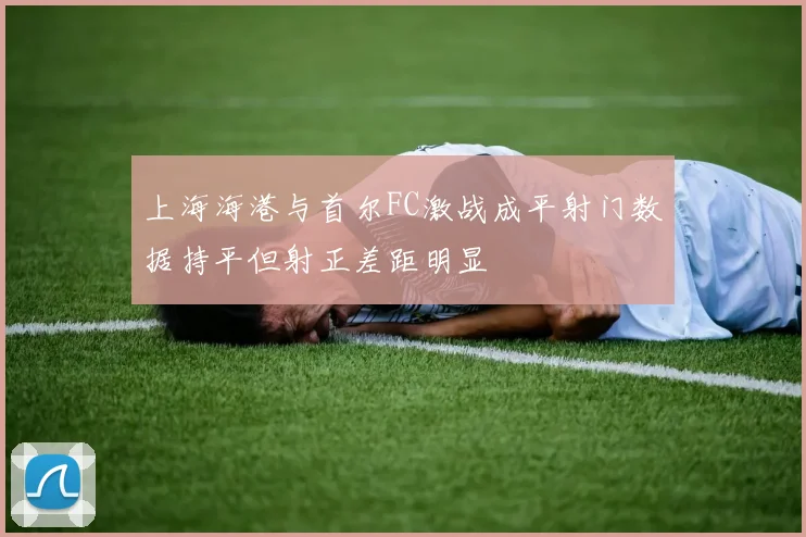 上海海港与首尔FC激战成平射门数据持平但射正差距明显