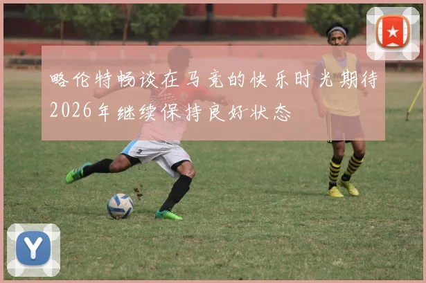 略伦特畅谈在马竞的快乐时光期待2026年继续保持良好状态