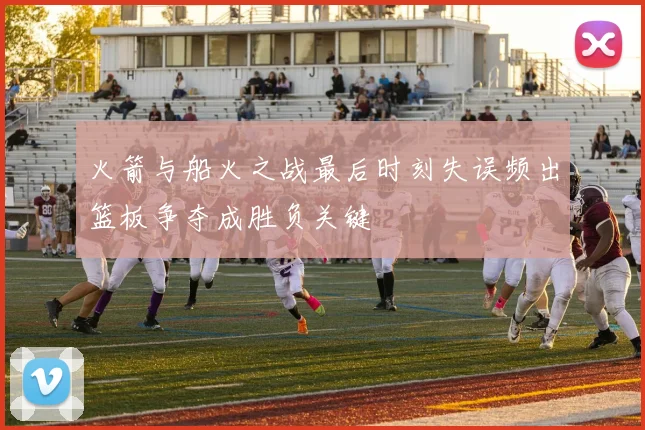 火箭与船火之战最后时刻失误频出篮板争夺成胜负关键