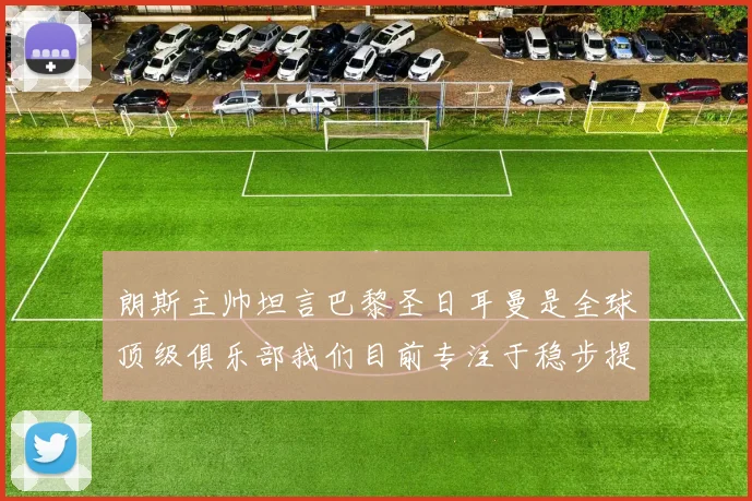 朗斯主帅坦言巴黎圣日耳曼是全球顶级俱乐部我们目前专注于稳步提升表现