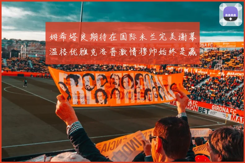 姆希塔良期待在国际米兰完美谢幕温格优雅克洛普激情穆帅始终是赢家