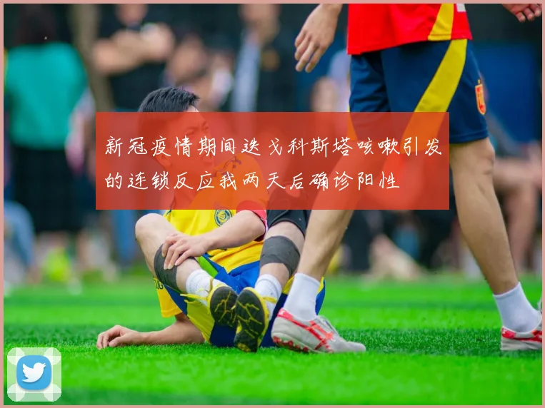新冠疫情期间迭戈科斯塔咳嗽引发的连锁反应我两天后确诊阳性