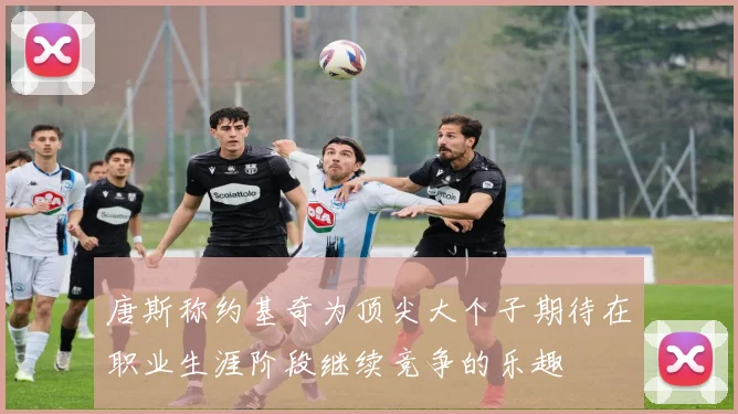唐斯称约基奇为顶尖大个子期待在职业生涯阶段继续竞争的乐趣