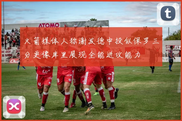 火箭媒体人称谢泼德中投似保罗三分更像库里展现全能进攻能力