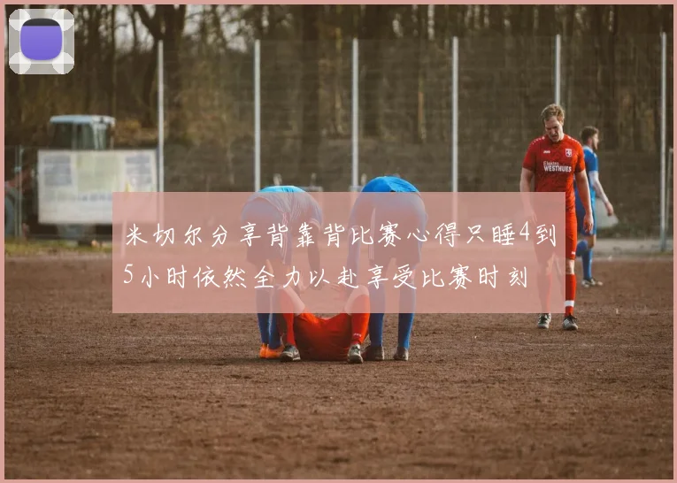 米切尔分享背靠背比赛心得只睡4到5小时依然全力以赴享受比赛时刻