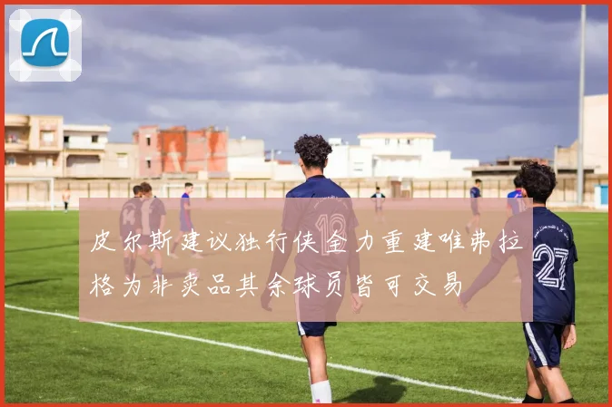 皮尔斯建议独行侠全力重建唯弗拉格为非卖品其余球员皆可交易