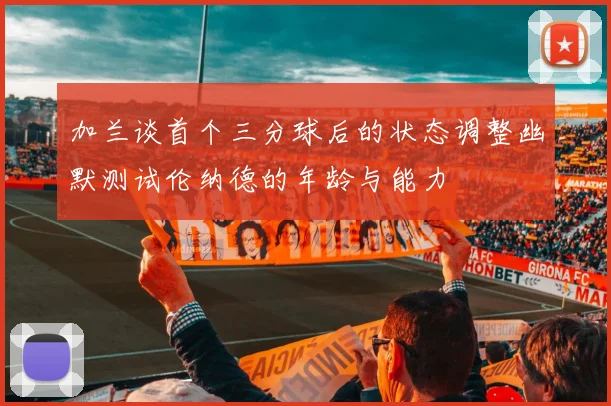 加兰谈首个三分球后的状态调整幽默测试伦纳德的年龄与能力
