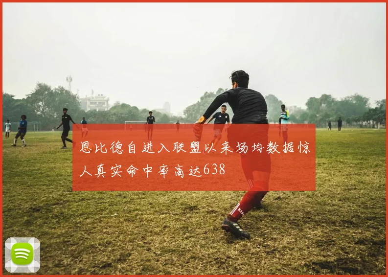 恩比德自进入联盟以来场均数据惊人真实命中率高达638