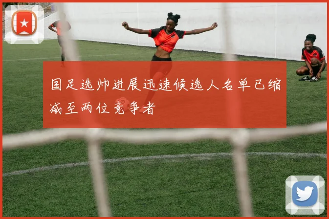 国足选帅进展迅速候选人名单已缩减至两位竞争者