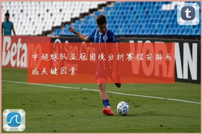 中超球队亚冠困境分析赛程安排或成关键因素