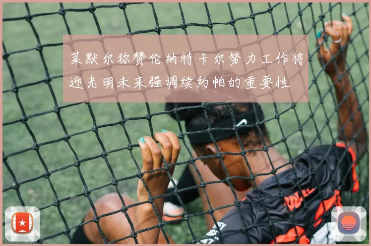 莱默尔称赞伦纳特卡尔努力工作将迎光明未来强调续约帕的重要性
