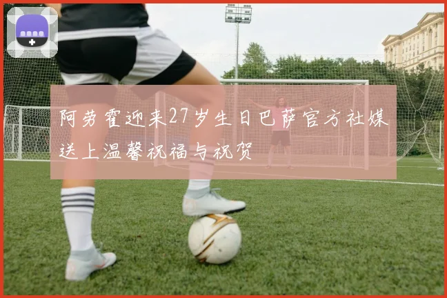 阿劳霍迎来27岁生日巴萨官方社媒送上温馨祝福与祝贺