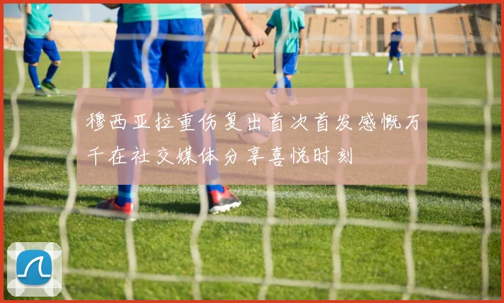 穆西亚拉重伤复出首次首发感慨万千在社交媒体分享喜悦时刻