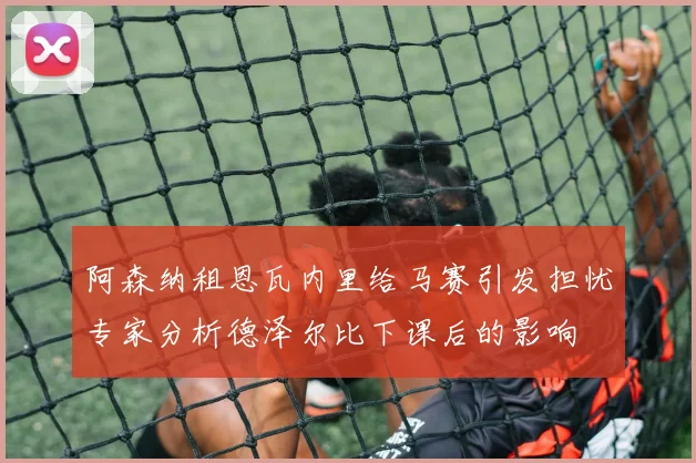 阿森纳租恩瓦内里给马赛引发担忧专家分析德泽尔比下课后的影响
