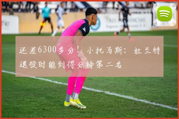 还差6300多分！小托马斯：杜兰特退役时能到得分榜第二名