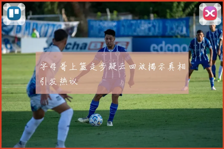字母哥上篮走步疑云回放揭示真相引发热议
