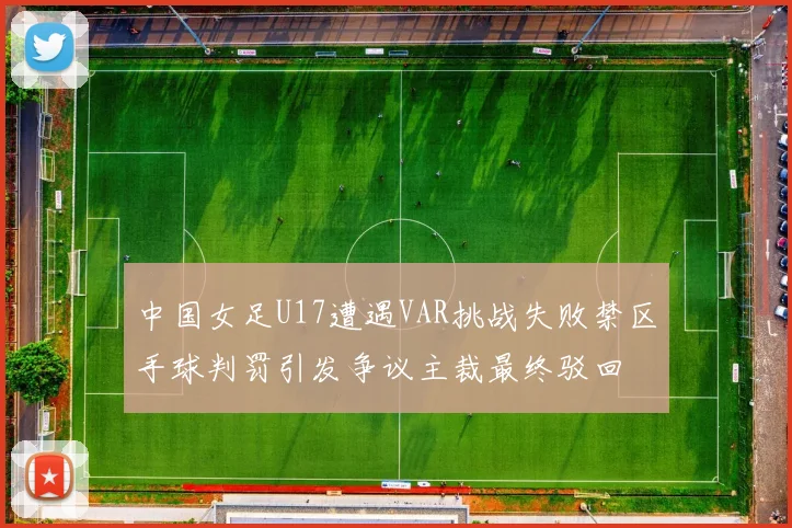 中国女足U17遭遇VAR挑战失败禁区手球判罚引发争议主裁最终驳回
