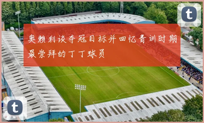 奥赖利谈夺冠目标并回忆青训时期最崇拜的丁丁球员