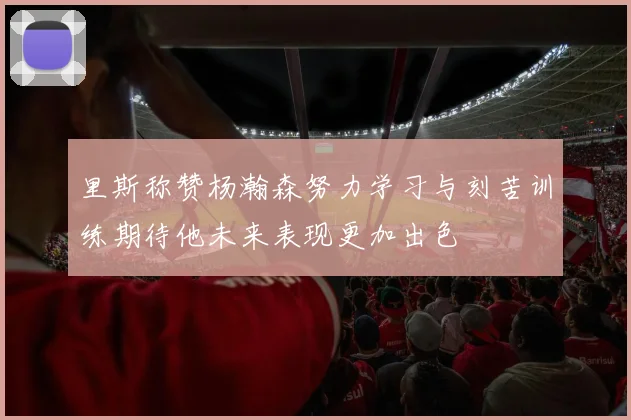 里斯称赞杨瀚森努力学习与刻苦训练期待他未来表现更加出色