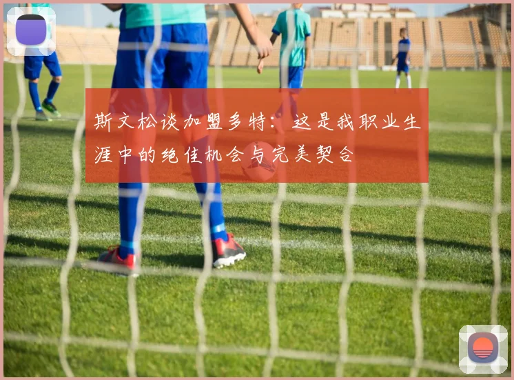 斯文松谈加盟多特：这是我职业生涯中的绝佳机会与完美契合