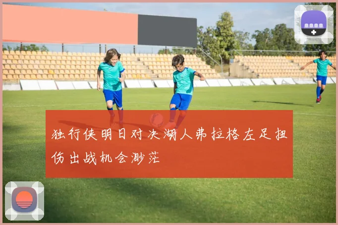 独行侠明日对决湖人弗拉格左足扭伤出战机会渺茫
