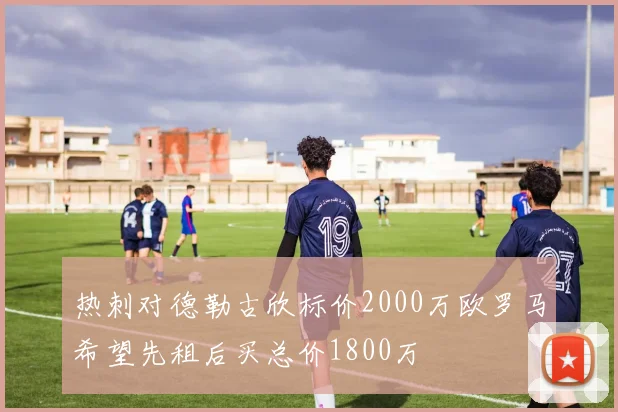 热刺对德勒古欣标价2000万欧罗马希望先租后买总价1800万