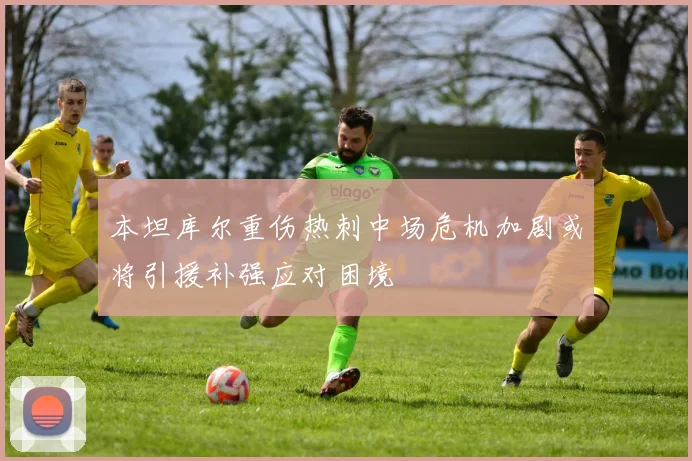 本坦库尔重伤热刺中场危机加剧或将引援补强应对困境