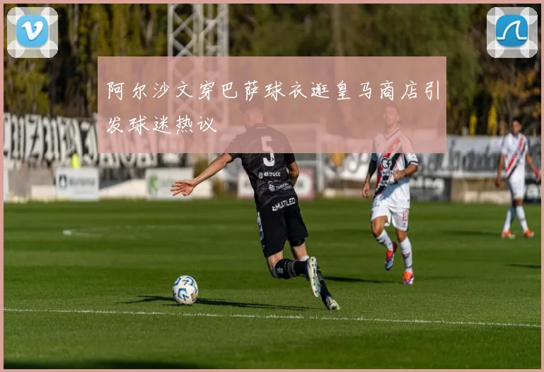 阿尔沙文穿巴萨球衣逛皇马商店引发球迷热议