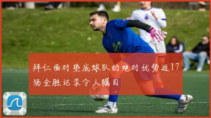 拜仁面对垫底球队的绝对优势近17场全胜记录令人瞩目