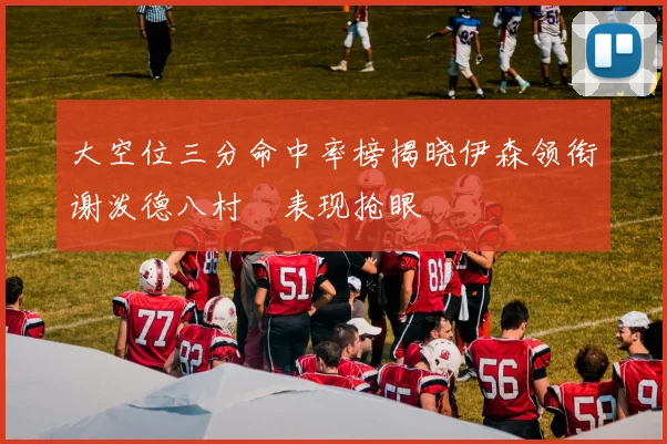 大空位三分命中率榜揭晓伊森领衔谢泼德八村塁表现抢眼