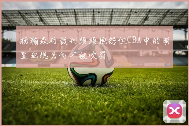 杨瀚森对裁判频频抱怨但CBA中的明显犯规为何不被吹罚