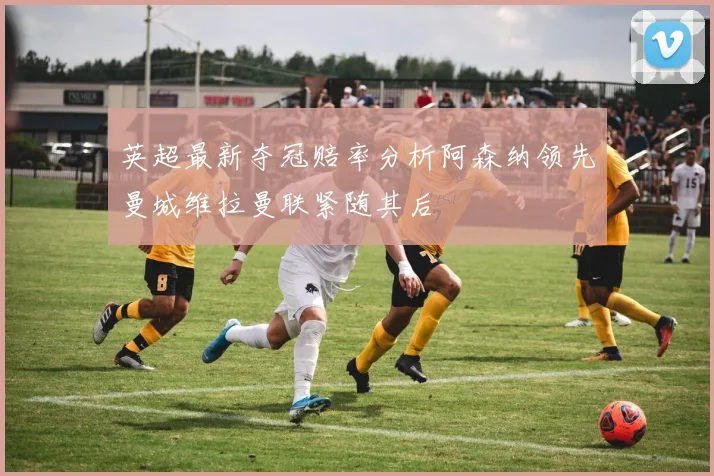 英超最新夺冠赔率分析阿森纳领先曼城维拉曼联紧随其后